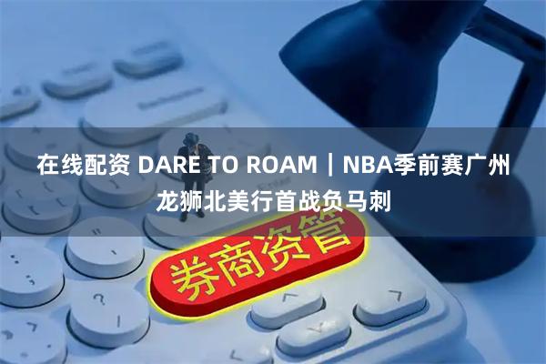 在线配资 DARE TO ROAM|NBA季前赛广州龙狮北美行首战负马刺