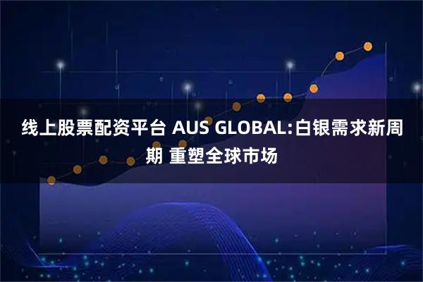 线上股票配资平台 AUS GLOBAL:白银需求新周期 重塑全球市场