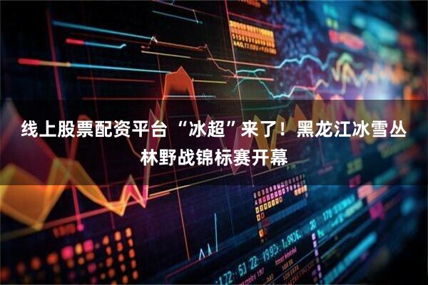 线上股票配资平台 “冰超”来了！黑龙江冰雪丛林野战锦标赛开幕
