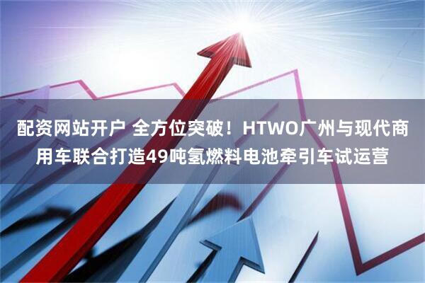 配资网站开户 全方位突破！HTWO广州与现代商用车联合打造49吨氢燃料电池牵引车试运营