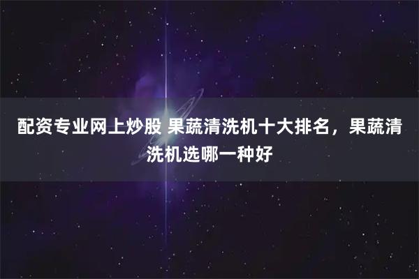 配资专业网上炒股 果蔬清洗机十大排名，果蔬清洗机选哪一种好