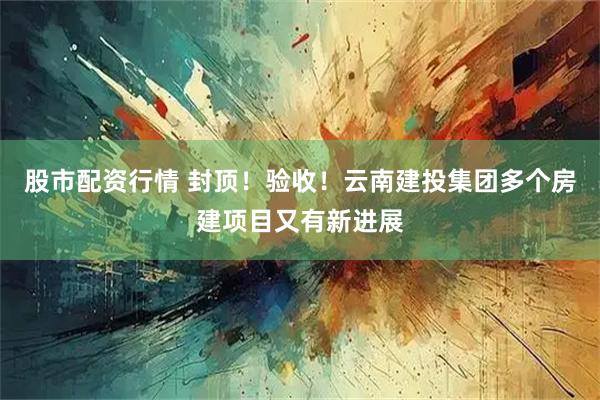 股市配资行情 封顶！验收！云南建投集团多个房建项目又有新进展