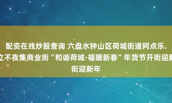 配资在线炒股查询 六盘水钟山区荷城街道阿点乐.福立不夜集商业街“和谐荷城·福暖新春”年货节开街迎新年