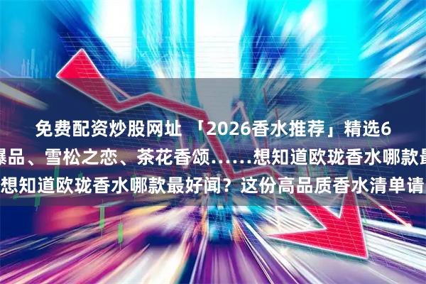 免费配资炒股网址 「2026香水推荐」精选6款欧珑香水合集：香氛爆品、雪松之恋、茶花香颂……想知道欧珑香水哪款最好闻？这份高品质香水清单请收藏！