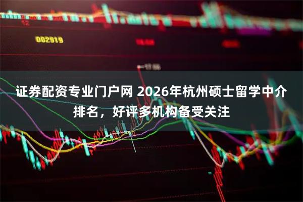 证券配资专业门户网 2026年杭州硕士留学中介排名，好评多机构备受关注