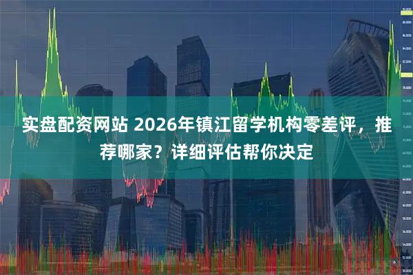 实盘配资网站 2026年镇江留学机构零差评，推荐哪家？详细评估帮你决定