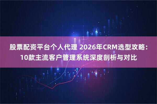 股票配资平台个人代理 2026年CRM选型攻略：10款主流客户管理系统深度剖析与对比