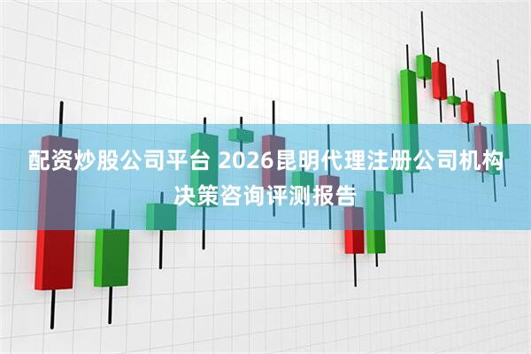 配资炒股公司平台 2026昆明代理注册公司机构决策咨询评测报告
