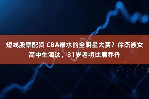 短线股票配资 CBA最水的全明星大赛？徐杰被女高中生淘汰，31岁老将比肩乔丹