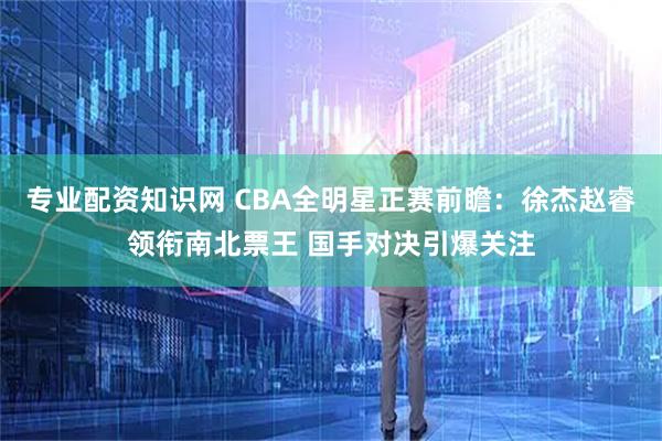 专业配资知识网 CBA全明星正赛前瞻：徐杰赵睿领衔南北票王 国手对决引爆关注