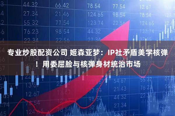 专业炒股配资公司 姬森亚梦:IP社矛盾美学核弹!用委屈脸与核弹身材统治市场