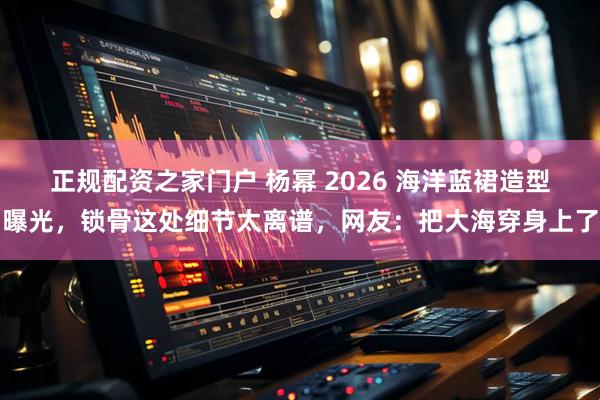 正规配资之家门户 杨幂 2026 海洋蓝裙造型曝光，锁骨这处细节太离谱，网友：把大海穿身上了