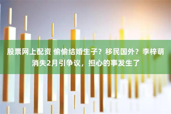 股票网上配资 偷偷结婚生子？移民国外？李梓萌消失2月引争议，担心的事发生了