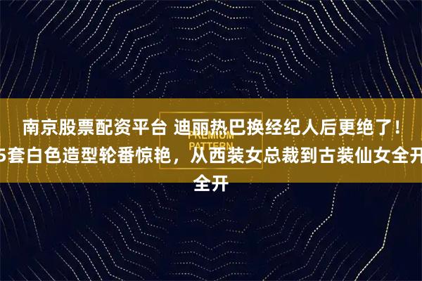 南京股票配资平台 迪丽热巴换经纪人后更绝了！5套白色造型轮番惊艳，从西装女总裁到古装仙女全开