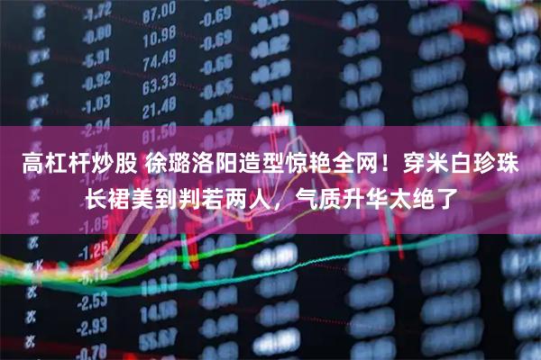 高杠杆炒股 徐璐洛阳造型惊艳全网！穿米白珍珠长裙美到判若两人，气质升华太绝了